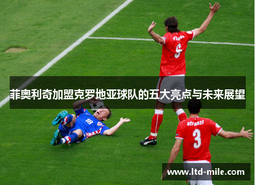 菲奥利奇加盟克罗地亚球队的五大亮点与未来展望