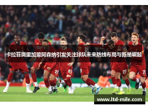 卡拉菲奥里加盟阿森纳引发关注球队未来防线布局与新星崛起
