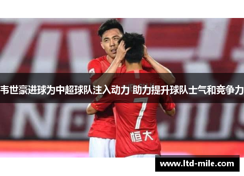 韦世豪进球为中超球队注入动力 助力提升球队士气和竞争力
