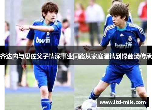 齐达内与恩佐父子情深事业同路从家庭温情到绿茵场传承