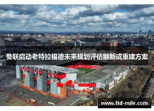 曼联启动老特拉福德未来规划评估翻新或重建方案