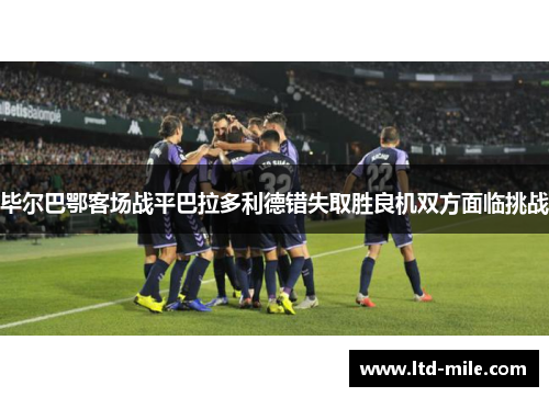 毕尔巴鄂客场战平巴拉多利德错失取胜良机双方面临挑战